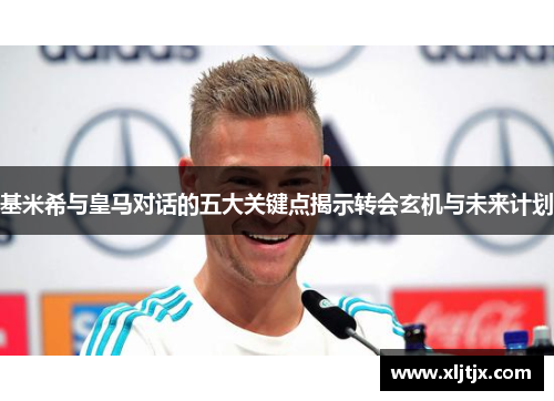 基米希与皇马对话的五大关键点揭示转会玄机与未来计划