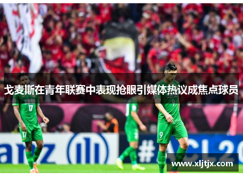 戈麦斯在青年联赛中表现抢眼引媒体热议成焦点球员